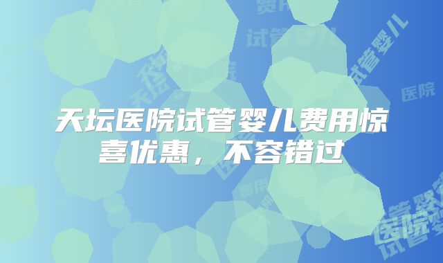 天坛医院试管婴儿费用惊喜优惠，不容错过