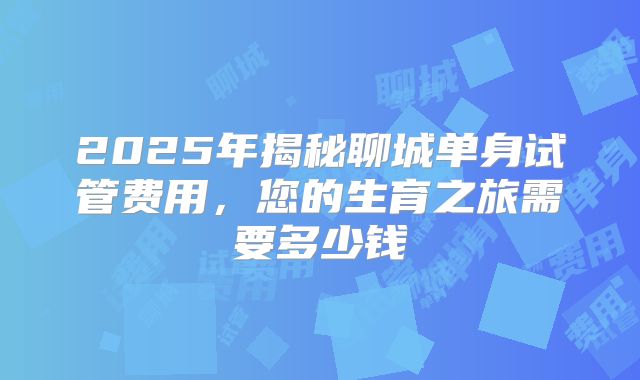 2025年揭秘聊城单身试管费用，您的生育之旅需要多少钱