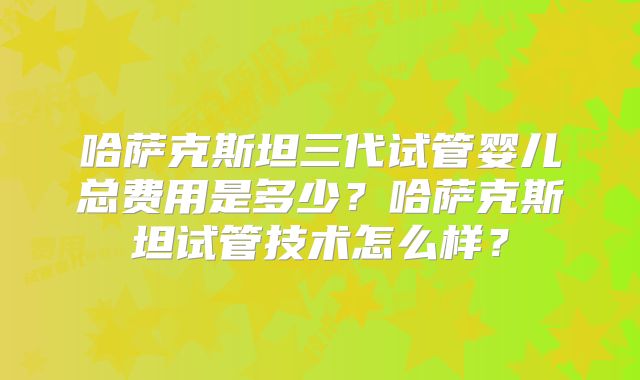 哈萨克斯坦三代试管婴儿总费用是多少？哈萨克斯坦试管技术怎么样？