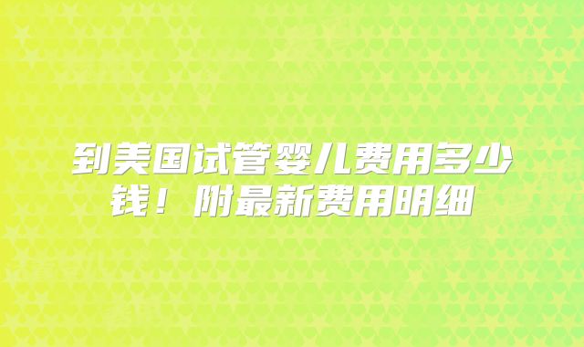 到美国试管婴儿费用多少钱！附最新费用明细