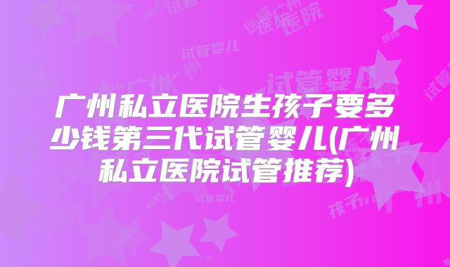 广州私立医院生孩子要多少钱第三代试管婴儿(广州私立医院试管推荐)