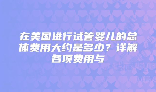 在美国进行试管婴儿的总体费用大约是多少？详解各项费用与
