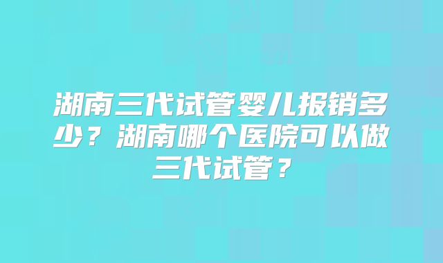 湖南三代试管婴儿报销多少？湖南哪个医院可以做三代试管？