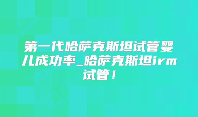 第一代哈萨克斯坦试管婴儿成功率_哈萨克斯坦irm试管！