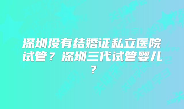 深圳没有结婚证私立医院试管?深圳三代试管婴儿?