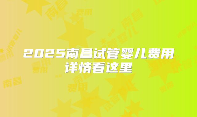 2025南昌试管婴儿费用详情看这里