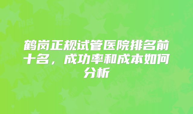 鹤岗正规试管医院排名前十名，成功率和成本如何分析