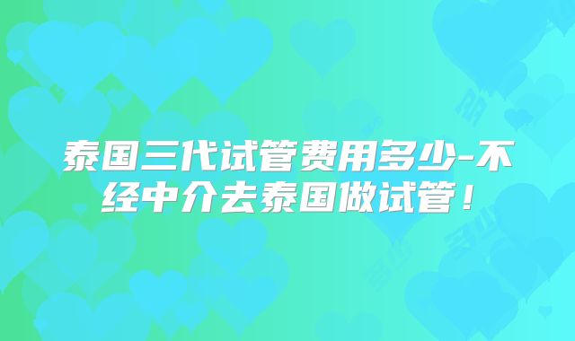 泰国三代试管费用多少-不经中介去泰国做试管！