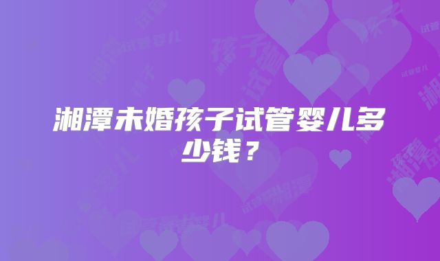 湘潭未婚孩子试管婴儿多少钱？