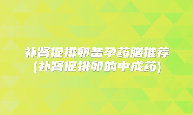 补肾促排卵备孕药膳推荐(补肾促排卵的中成药)