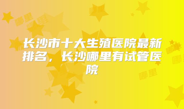 长沙市十大生殖医院最新排名，长沙哪里有试管医院
