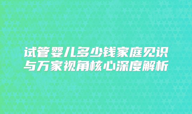 试管婴儿多少钱家庭见识与万家视角核心深度解析