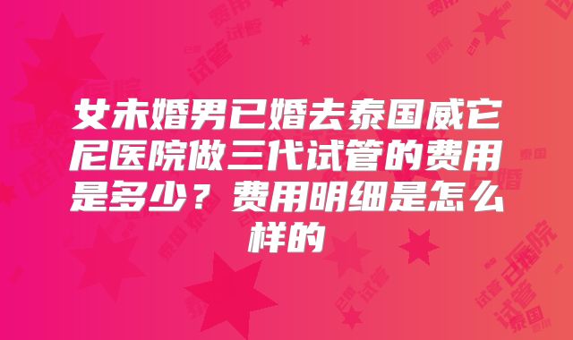 女未婚男已婚去泰国威它尼医院做三代试管的费用是多少？费用明细是怎么样的