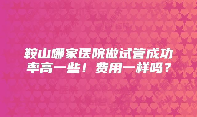 鞍山哪家医院做试管成功率高一些！费用一样吗？