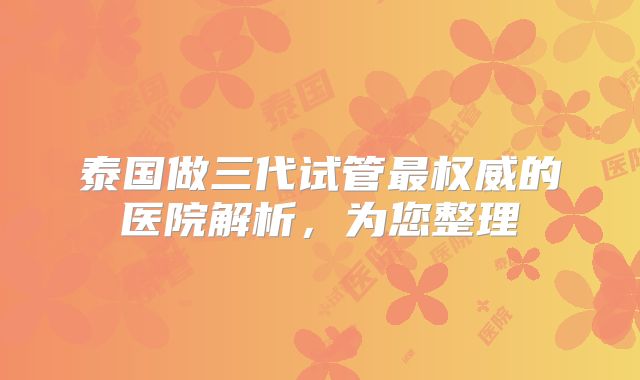 泰国做三代试管最权威的医院解析，为您整理