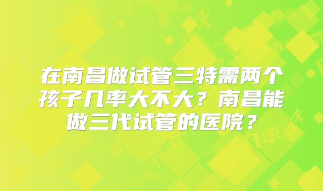 在南昌做试管三特需两个孩子几率大不大？南昌能做三代试管的医院？