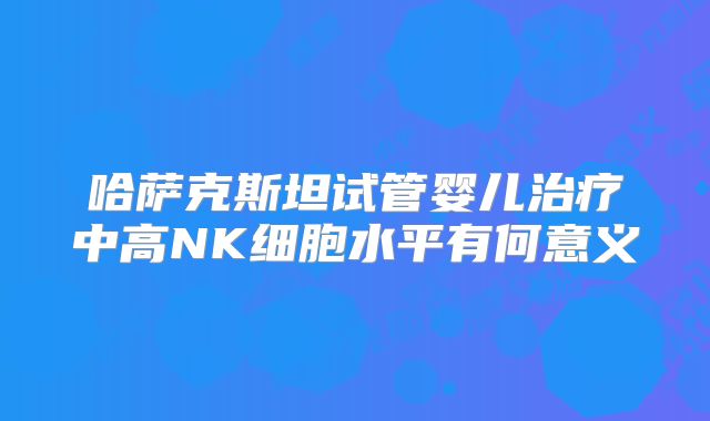 哈萨克斯坦试管婴儿治疗中高NK细胞水平有何意义
