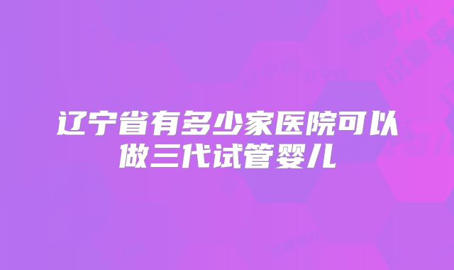 辽宁省有多少家医院可以做三代试管婴儿