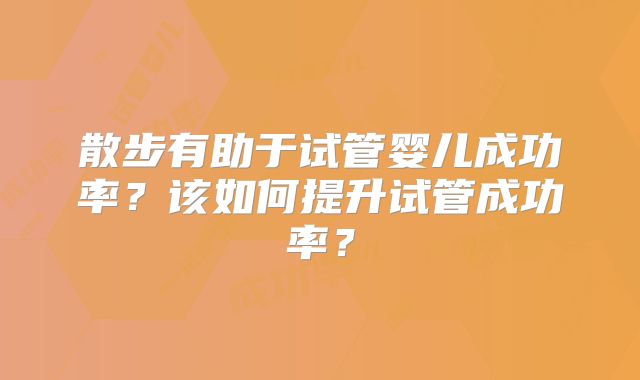 散步有助于试管婴儿成功率？该如何提升试管成功率？