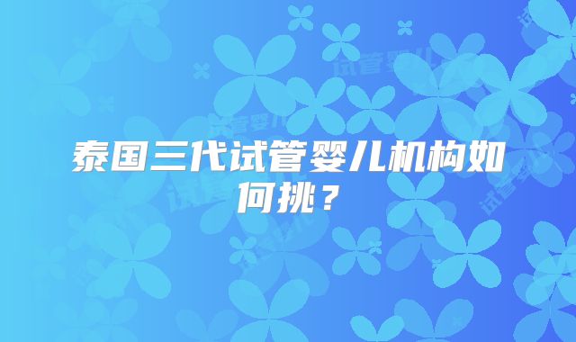 泰国三代试管婴儿机构如何挑？