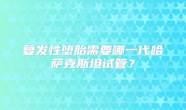 复发性堕胎需要哪一代哈萨克斯坦试管？