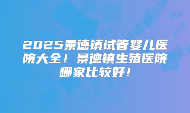 2025景德镇试管婴儿医院大全!景德镇生殖医院哪家比较好!