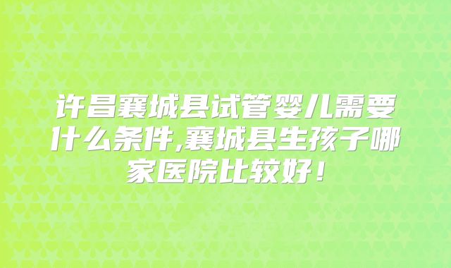 许昌襄城县试管婴儿需要什么条件,襄城县生孩子哪家医院比较好！