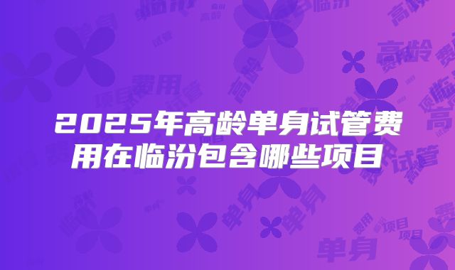 2025年高龄单身试管费用在临汾包含哪些项目