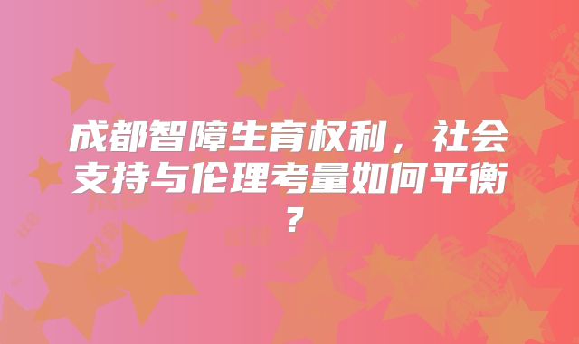 成都智障生育权利，社会支持与伦理考量如何平衡？