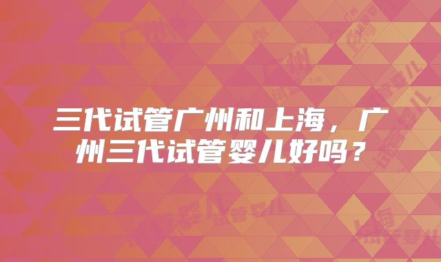 三代试管广州和上海，广州三代试管婴儿好吗？