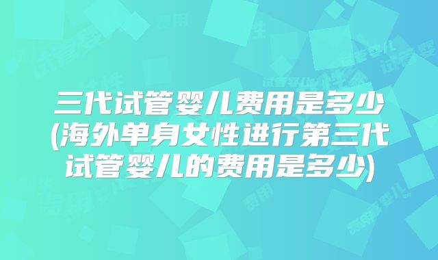 三代试管婴儿费用是多少(海外单身女性进行第三代试管婴儿的费用是多少)