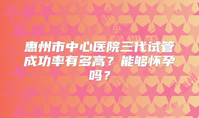 惠州市中心医院三代试管成功率有多高？能够怀孕吗？