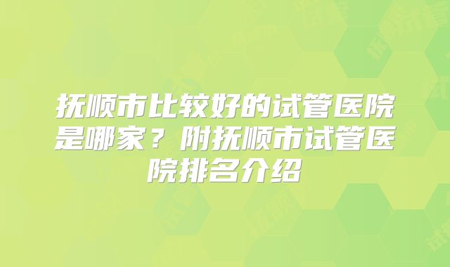 抚顺市比较好的试管医院是哪家？附抚顺市试管医院排名介绍