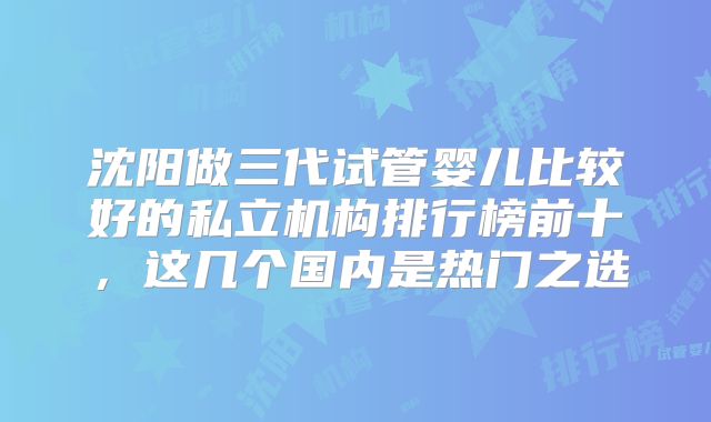 沈阳做三代试管婴儿比较好的私立机构排行榜前十，这几个国内是热门之选
