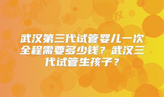 武汉第三代试管婴儿一次全程需要多少钱？武汉三代试管生孩子？