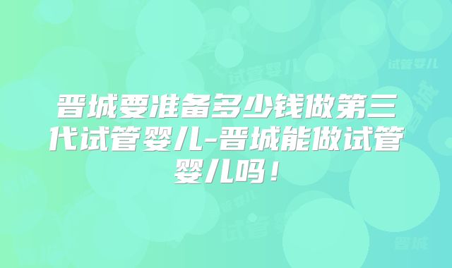 晋城要准备多少钱做第三代试管婴儿-晋城能做试管婴儿吗!