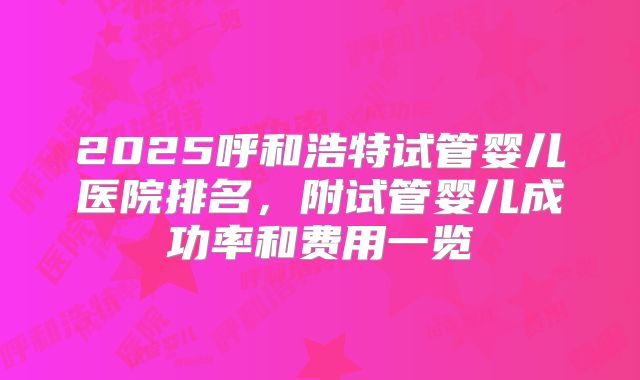 2025呼和浩特试管婴儿医院排名，附试管婴儿成功率和费用一览