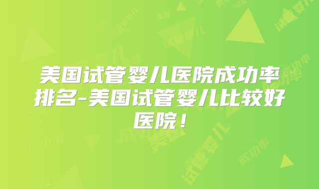美国试管婴儿医院成功率排名-美国试管婴儿比较好医院!
