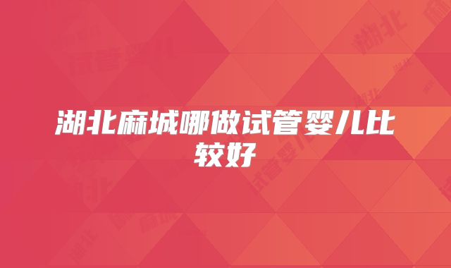 湖北麻城哪做试管婴儿比较好