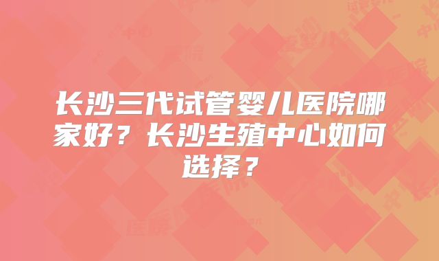 长沙三代试管婴儿医院哪家好？长沙生殖中心如何选择？
