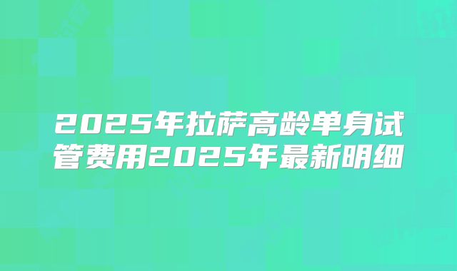 2025年拉萨高龄单身试管费用2025年最新明细