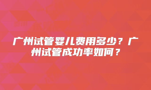 广州试管婴儿费用多少？广州试管成功率如何？