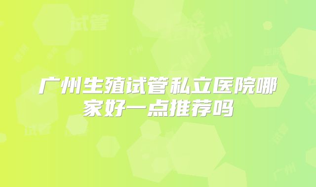 广州生殖试管私立医院哪家好一点推荐吗