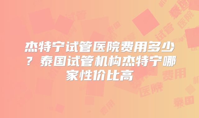 杰特宁试管医院费用多少？泰国试管机构杰特宁哪家性价比高
