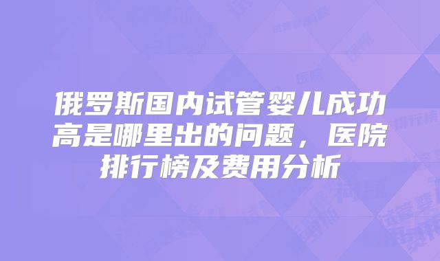 俄罗斯国内试管婴儿成功高是哪里出的问题，医院排行榜及费用分析