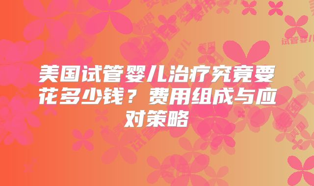 美国试管婴儿治疗究竟要花多少钱？费用组成与应对策略