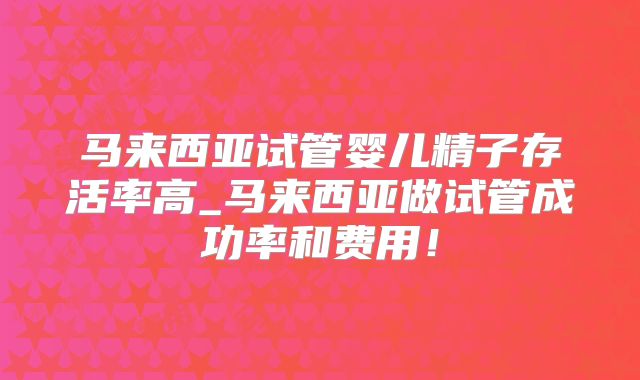 马来西亚试管婴儿精子存活率高_马来西亚做试管成功率和费用！