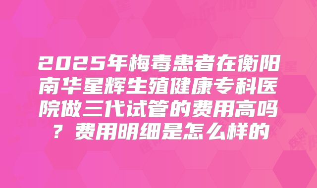 2025年梅毒患者在衡阳南华星辉生殖健康专科医院做三代试管的费用高吗？费用明细是怎么样的
