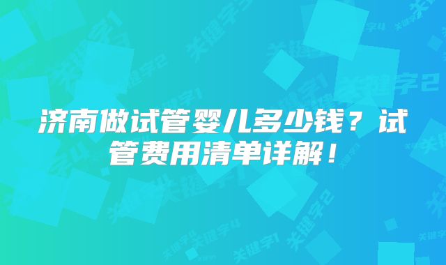 济南做试管婴儿多少钱？试管费用清单详解！