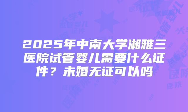 2025年中南大学湘雅三医院试管婴儿需要什么证件？未婚无证可以吗